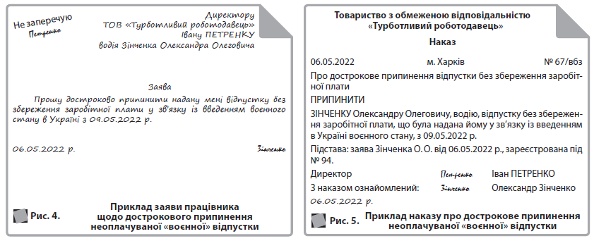 Рис. 4. 	  Приклад заяви працівника щодо дострокового припинення неоплачуваної «воєнної» відпустки  Товариство з обмеженою відповідальністю «Турботливий роботодавець»  Наказ  06.05.2022 м. Харків № 67/вбз  Про дострокове припинення відпустки без збереження заробітної плати  ПРИПИНИТИ  ЗІНЧЕНКУ Олександру Олеговичу, водію, відпустку без збереження заробітної плати, що була надана йому у зв’язку із введенням в Україні воєнного стану, з 09.05.2022 р.  Підстава: заява Зінченка О. О. від 06.05.2022 р., зареєстрована під № 94.  Директор Петренко Іван ПЕТРЕНКО  З наказом ознайомлений: Зiнченко Олександр Зінченко  06.05.2022 р.  Рис. 5. 	  Приклад наказу про дострокове припинення неоплачуваної «воєнної» відпустки  Не заперечую  Петренко