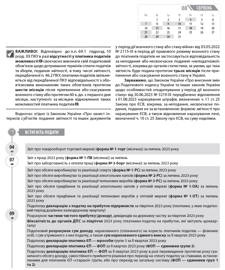   04 пт  07 пн  09 ср  Календар бухгалтера та ФОП на серпень 2023 року  ВАЖЛИВО! Відповідно до п.п. 69.1 підрозд. 10 розд. ХХ ПКУ в разі відсутності у платника податків можливості  1  своєчасно виконати свій податковий обов’язок щодо дотримання термінів сплати податків та зборів, подання звітності, в тому числі звітності, передбаченої п. 46.2 ПКУ, платники податків звільняються від передбаченої ПКУ відповідальності з обов’язковим виконанням таких обов’язків протягом шести місяців після припинення або скасування воєнного стану або протягом 60 к. дн. з першого дня місяця, наступного за місяцем відновлення таких можливостей платника податків  2  .  Водночас згідно із Законом України «Про захист інтересів суб’єктів подання звітності та інших документів у період дії воєнного стану або стану війни» від 03.03.2022 № 2115-ІХ в період дії правового режиму воєнного стану до платників податків не застосовується відповідальність за неподання або несвоєчасне подання «неподаткової» звітності, зокрема до органів статистики, за умови, що така звітність буде подана протягом трьох місяців після припинення або скасування воєнного стану в Україні.  Зауважимо, що Законом України «Про внесення змін до Податкового кодексу України та інших законів України щодо особливостей оподаткування у період дії воєнного стану» від 30.06.2023 № 3219-ІХ передбачено відновлення з 01.08.2023 нарахування штрафів, визначених ч. 11 ст. 25 Закону про ЄСВ, зокрема, за неподання, несвоєчасне подання, подання не за встановленою формою звітності про нарахування ЄСВ, а також відновлення нарахування пені, визначеної ч. 10 ст. 25 Закону про ЄСВ, на суму недоїмки.  Звіт про товарооборот торгової мережі (форма № 1-торг (місячна)) за липень 2023 року  Звіт з праці 2023 року (форма № 1-ПВ (місячна)) за липень  Звіт про заборгованість з оплати праці (форма № 3-борг (місячна)) за липень 2023 року  Звіт про обсяги виробництва та реалізації спирту (форма № 1-РС) за липень 2023 року  Звіт про обсяги виробництва та реалізації алкогольних напоїв (форма № 2-РС) за липень 2023 року  Звіт про обсяги виробництва та реалізації тютюнових виробів (форма № 3-РС) за липень 2023 року  Звіт про обсяги придбання та реалізації алкогольних напоїв у оптовій мережі (форма № 1-ОА) за липень 2023 року  Звіт про обсяги придбання та реалізації тютюнових виробів у оптовій мережі (форма № 1-ОТ) за липень 2023 року  Податкову декларацію з податку на прибуток підприємств за півріччя 2023 року (платники, у яких податковий період дорівнює календарному кварталу)  Розрахунок частини чистого прибутку (доходу), дивідендів на державну частку за півріччя 2023 року  Фінзвітність до органів ДПС за півріччя 2023 року (платники податку на прибуток, які звітують щокварталу)  Податковий розрахунок сум доходу, нарахованого (сплаченого) на користь платників податків — фізичних осіб, і сум утриманого з них податку, а також сум нарахованого єдиного внеску за ІІ квартал 2023 року  Податкову декларацію платника ЄП — юрособи групи 3 за ІІ квартал 2023 року  Податкову декларацію платника ЄП — ФОП за ІІ квартал 2023 року (ФОП — єдинники групи 3)  Податкову декларацію платника ЄП — ФОП за ІІ квартал 2023 року в разі перевищення протягом року граничного обсягу доходу, самостійного прийняття рішення про перехід на сплату податку за ставками, встановленими для платників ЄП «старшої» групи, або про перехід на загальну систему (ФОП — єдинники груп 1 та 2)  Податкову декларацію з екологічного податку за IІ квартал 2023 року  Податкову декларацію з рентної плати разом із відповідними додатками (залежно від наявного об’єкта оподаткування), зокрема:      Розрахунком з рентної плати за користування надрами для видобування корисних копалин (додаток 1 до декларації) за IІ квартал 2023 року;     Розрахунком з рентної плати за користування надрами в цілях, не пов’язаних з видобуванням корисних копалин (додаток 3 до декларації), за IІ квартал 2023 року;     Розрахунком з рентної плати за спеціальне використання води (додаток 5 до декларації) за IІ квартал 2023 року;     Розрахунком з рентної плати за спеціальне використання поверхневих вод для потреб водного транспорту (додаток 6 до декларації) за IІ квартал 2023 року;     Розрахунком з рентної плати за спеціальне використання води для потреб гідроенергетики (додаток 7 до декларації) за IІ квартал 2023;     Розрахунком з рентної плати за спеціальне використання лісових ресурсів в частині деревини, заготовленої в порядку рубок головного користування (додаток 8 до декларації), за IІ квартал 2023;     Розрахунком з рентної плати за спеціальне використання лісових ресурсів (крім рентної плати за спеціальне використання лісових ресурсів в частині деревини, заготовленої в порядку рубок головного користування) (додаток 9 до декларації) за IІ квартал 2023 року  Податкову декларацію зі збору за місця для паркування транспортних засобів за IІ квартал 2023 року  Податкову декларацію з туристичного збору за IІ квартал 2023 року  Спрощену Податкову декларацію з податку на додану вартість за IІ квартал 2023 року (нерезиденти, які постачають фізособам електронні послуги)  Звіт про обсяг оптового товарообороту (форма № 1-опт (місячна)) за липень 2023 року  Звіт про використання КОРО та РК (форма № ЗВР-1) за липень 2023 року  Довідку про використані РК за липень 2023 року  Податкову декларацію з ПДВ за липень 2023 року  Декларацію з акцизного податку за липень 2023 року  Податкову декларацію з плати за землю (земельний податок та/або орендна плата за земельні ділянки державної або комунальної власності) за липень 2023 року (платники, які подають звітність щомісяця, без подання річної декларації)  Розрахунок з рентної плати за користування надрами для видобування вуглеводневої сировини (додаток 21 до Податкової декларації з рентної плати) за липень 2023 року  Розрахунок з рентної плати за користування радіочастотним ресурсом України (додаток 41 до Податкової декларації з рентної плати) за липень 2023 року  Розрахунок з рентної плати за транзитне транспортування трубопроводами аміаку територією України (додаток 111 до Податкової декларації з рентної плати) за липень 2023 року  Податкову декларацію платника ЄП групи 3 на період дії воєнного, надзвичайного стану в Україні за липень 2023 року (юрособи та ФОП — єдинники групи 3, які використовують особливості оподаткування, встановлені п. 9 підрозд. 8 розд. ХХ ПКУ (ставка ЄП — 2 %))  Податкову декларацію з податку на прибуток підприємств за період з 01.07.2022 по 30.06.2023 (виробники сільгосппродукції)  Встигніть подати  серпень  08  Пн 	  Вт 	  Ср 	  Чт 	  Пт 	  Сб 	  Нд  	  1 	  2 	  3 	  4 	  5 	  6  7 	  8 	  9 	  10 	  11 	  12 	  13  14 	  15 	  16 	  17 	  18 	  19 	  20  21 	  22 	  23 	  24 	  25 	  26 	  27  28 	  29 	  30 	  31 	  	  	  09 ср  10 чт  15 вт  21 пн  29 вт  Встигніть подати  18  3  пт  21 пн  28 пн  30 ср  1  Див. матеріал «На тих, хто може та не може виконувати податкові обов’язки, розрахуйсь!» // «ПБ», № 34/2022, с. 5.  2  Див. матеріал «А на податковому фронті чергові зміни…» // «ПБ», № 21/2022, с. 7.  3  Податківці в своїх роз’ясненнях оминають питання щодо переносу строку сплати авансових внесків з ЄП, якщо він припадає на вихідний чи святковий день, на найближчий операційний банківський день, тому безпечніше сплачувати його не пізніше робочого дня напередодні вихідного чи святкового.  4  Право не сплачувати ЄП з 01.08.2023 зберігається лише для тих платників ЄП груп 1 та 2, податкова адреса яких знаходиться на територіях бойових дій або окупованих територіях з першого числа місяця, в якому почалися бойові дії або тимчасова окупація, по останній день місяця, в якому завершені бойові дії / тимчасова окупація. Дати початку та завершення активних бойових дій, виникнення та припинення можливості бойових дій або початку та завершення тимчасової окупації визначаються відповідно до Переліку територій, на яких ведуться (велися) бойові дії або тимчасово окупованих Російською Федерацією, затвердженого наказом Мінреінтеграції від 22.12.2022 № 309.  5  https://ukrstat.gov.ua/table/table_2023/zm_tab_2023.htm  6  https://ukrstat.gov.ua/plan_stat/2022/gr_form_23.htm  Встигніть сплатити  Авансовий внесок з ЄП за серпень 2023 року (ФОП — єдинники груп 1, 2)  4  Податок на прибуток за ІІ квартал 2023 року  Частину чистого прибутку (доходу) за IІ квартал 2023 року (державними унітарними підприємствами та їх об’єднаннями за результатами фінансово-господарської діяльності)  Екологічний податок за IІ квартал 2023 року  Рентну плату за IІ квартал 2023 року  Збір за місця для паркування транспортних засобів за IІ квартал 2023 року  Турзбір за ІІ квартал 2023 року  ЄП за ІІ квартал 2023 року (платники ЄП групи 3 — юрособи та ФОП)  ЄП із сум доходів, що оподатковуються за ставкою 15 % та задекларовані в ІІ кварталі 2023 року (платники ЄП груп 1 та 2)  ЄСВ із зарплати (доходу) за липень 2023 року  ЄСВ із зарплати (доходу) за липень 2023 року (гірничі підприємства)  ПДВ за липень 2023 року  Акцизний податок за липень 2023 року  Плату за землю за липень 2023 року  Рентну плату за липень 2023 року  ПДФО з нарахованого, але не виплаченого доходу за липень 2023 року  ВЗ з нарахованого, але не виплаченого доходу за липень 2023 року  Авансовий внесок з туристичного збору за серпень 2023 року (платники, які сплачують туристичний збір авансами щомісяця)  ЄП з сум доходів, що оподатковуються за ставкою 2 % та задекларовані за липень 2023 року (платники ЄП групи 3)  ДО ВІДОМА. В календарі наведено основні форми статистичної звітності. Повний перелік форм державних статистичних спостережень на 2023 рік  5  , а також терміни подання форм статистичної та фінансової звітності  6  наведено на офіційній вебсторінці Державної служби статистики України. Крім цього, підприємство може отримати перелік статистичних форм за кодом ЄДРПОУ за посиланням: https://ess.ukrstat.gov.ua/. Також нагадуємо, що з 01.01.2023 набрав чинності Закон України «Про офіційну статистику» від 16.08.2023 № 2524-IX, ч. 4 ст. 10 якого передбачає, що респонденти подають статистичну та фінансову звітності виробникам офіційної статистики виключно в електронній формі. Безкоштовний сервіс для електронного звітування за статистичними звітами «Кабінет респондента» можна знайти за посиланням: https://statzvit.ukrstat.gov.ua.