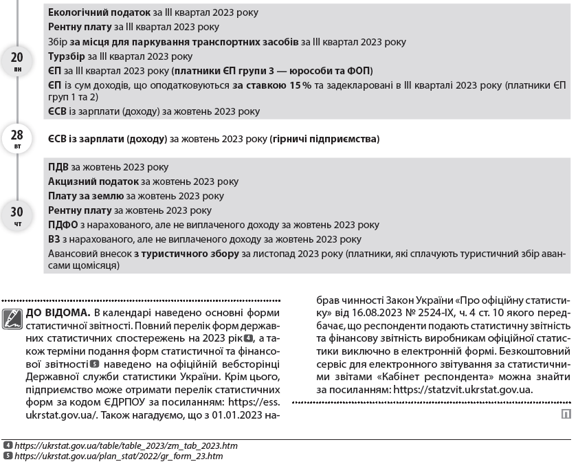 ВАЖЛИВО! Відповідно до п.п. 69.1 підрозд. 10 розд. ХХ ПКУ в разі відсутності у платника податків можливості  1  Див. матеріал «На тих, хто може та не може виконувати податкові обов’язки, розрахуйсь!» // «ПБ», № 34/2022, с. 5.  2  Див. матеріал «А на податковому фронті чергові зміни…» // «ПБ», № 21/2022, с. 7.  1  своєчасно виконати свій податковий обов’язок щодо дотримання термінів сплати податків та зборів, подання звітності, у тому числі звітності, передбаченої п. 46.2 ПКУ, платники податків звільняються від передбаченої ПКУ відповідальності з обов’язковим виконанням таких обов’язків протягом шести місяців після припинення або скасування воєнного стану або протягом 60 к. дн. із першого дня місяця, наступного за місяцем відновлення таких можливостей платника податків  2  .  Водночас згідно із Законом України «Про захист інтересів суб’єктів подання звітності та інших документів у період дії воєнного стану або стану війни» від 03.03.2022 № 2115-ІХ в період дії правового режиму воєнного стану до платників податків не застосовується відповідальність за неподання або несвоєчасне подання «неподаткової» звітності, зокрема до органів статистики, за умови, що така звітність буде подана протягом трьох місяців після припинення або скасування воєнного стану в Україні.  Зауважимо, що Законом України «Про внесення змін до Податкового кодексу України та інших законів України щодо особливостей оподаткування у період дії воєнного стану» від 30.06.2023 № 3219-ІХ передбачено відновлення з 01.08.2023 нарахування штрафів, визначених ч. 11 ст. 25 Закону про ЄСВ, зокрема за неподання, несвоєчасне подання, подання не за встановленою формою звітності про нарахування ЄСВ, а також відновлення нарахування пені, визначеної ч. 10 ст. 25 Закону про ЄСВ, на суму недоїмки.  ДО ВІДОМА. В календарі наведено основні форми статистичної звітності. Повний перелік форм державних статистичних спостережень на 2023 рік  4  https://ukrstat.gov.ua/table/table_2023/zm_tab_2023.htm  5  https://ukrstat.gov.ua/plan_stat/2022/gr_form_23.htm  4  , а також терміни подання форм статистичної та фінансової звітності  5  наведено на офіційній вебсторінці Державної служби статистики України. Крім цього, підприємство може отримати перелік статистичних форм за кодом ЄДРПОУ за посиланням: https://ess.ukrstat.gov.ua/. Також нагадуємо, що з 01.01.2023 набрав чинності Закон України «Про офіційну статистику» від 16.08.2023 № 2524-IX, ч. 4 ст. 10 якого передбачає, що респонденти подають статистичну звітність та фінансову звітність виробникам офіційної статистики виключно в електронній формі. Безкоштовний сервіс для електронного звітування за статистичними звітами «Кабінет респондента» можна знайти за посиланням: https://statzvit.ukrstat.gov.ua.  06 пн 	  Звіт про товарооборот торгової мережі (форма № 1-торг (місячна)) за жовтень 2023 року  07 вт 	  Звіт з праці (форма № 1-ПВ (місячна)) за жовтень 2023 року  Звіт про заборгованість з оплати праці (форма № 3-борг (місячна)) за жовтень 2023 року  09 чт 	  Звіт про обсяги виробництва та реалізації спирту (форма № 1-РС) за жовтень 2023 року  Звіт про обсяги виробництва та реалізації алкогольних напоїв (форма № 2-РС) за жовтень 2023 року  Звіт про обсяги виробництва та реалізації тютюнових виробів (форма № 3-РС) за жовтень 2023 року  Звіт про обсяги придбання та реалізації алкогольних напоїв у оптовій мережі (форма № 1-ОА) за жовтень 2023 року  Звіт про обсяги придбання та реалізації тютюнових виробів у оптовій мережі (форма № 1-ОТ) за жовтень 2023 року  Податкову декларацію з податку на прибуток підприємств за три квартали 2023 року (платники, у яких податковий період дорівнює календарному кварталу)  Розрахунок частини чистого прибутку (доходу), дивідендів на державну частку за три квартали 2023 року  Фінзвітність за 9 місяців 2023 року до органів ДПС (платники податку на прибуток, які звітують щокварталу)  Податковий розрахунок сум доходу, нарахованого (сплаченого) на користь платників податків — фізичних осіб, і сум утриманого з них податку, а також сум нарахованого єдиного внеску за ІІІ квартал 2023 року  Податкову декларацію платника ЄП — юрособи групи 3 за ІІІ квартал 2023 року  Податкову декларацію платника ЄП — ФОП за ІІІ квартал 2023 року (ФОП — єдинники групи 3)  Податкову декларацію платника ЄП — ФОП за ІІІ квартал 2023 року в разі перевищення протягом року граничного обсягу доходу, самостійного прийняття рішення про перехід на сплату податку за ставками, встановленими для платників ЄП «старшої» групи, або про перехід на загальну систему (ФОП — єдинники груп 1 та 2)  Податкову декларацію з екологічного податку за IІІ квартал 2023 року  09 чт 	  Податкову декларацію з рентної плати разом із відповідними додатками (залежно від наявного об’єкта оподаткування), зокрема:      Розрахунком з рентної плати за користування надрами для видобування корисних копалин (додаток 1 до декларації) за IІІ квартал 2023 року;     Розрахунком з рентної плати за користування надрами в цілях, не пов’язаних з видобуванням корисних копалин (додаток 3 до декларації), за ІIІ квартал 2023 року;     Розрахунком з рентної плати за спеціальне використання води (додаток 5 до декларації) за IІІ квартал 2023 року;     Розрахунком з рентної плати за спеціальне використання поверхневих вод для потреб водного транспорту (додаток 6 до декларації) за IІІ квартал 2023 року;     Розрахунком з рентної плати за спеціальне використання води для потреб гідроенергетики (додаток 7 до декларації) за IІІ квартал 2023;     Розрахунком з рентної плати за спеціальне використання лісових ресурсів в частині деревини, заготовленої в порядку рубок головного користування (додаток 8 до декларації), за IІІ квартал 2023;     Розрахунком з рентної плати за спеціальне використання лісових ресурсів (крім рентної плати за спеціальне використання лісових ресурсів в частині деревини, заготовленої в порядку рубок головного користування) (додаток 9 до декларації) за IІІ квартал 2023 року  Податкову декларацію зі збору за місця для паркування транспортних засобів за IІІ квартал 2023 року  Податкову декларацію з туристичного збору за IІІ квартал 2023 року  Спрощену Податкову декларацію з податку на додану вартість за IІІ квартал 2023 року (нерезиденти, які постачають фізособам електронні послуги)  10 пт 	  Звіт про обсяг оптового товарообороту за жовтень 2023 року (форма № 1-опт (місячна))  15 ср 	  Звіт про використання КОРО та РК (форма № ЗВР-1) за жовтень 2023 року  Довідку про використані РК за жовтень 2023 року  20 пн 	  Податкову декларацію з ПДВ за жовтень 2023 року  Декларацію з акцизного податку за жовтень 2023 року  Податкову декларацію з плати за землю (земельний податок та/або орендна плата за земельні ділянки державної або комунальної власності) за жовтень 2023 року (платники, які подають звітність щомісяця, без подання річної декларації)  Розрахунок з рентної плати за користування надрами для видобування вуглеводневої сировини (додаток 21 до Податкової декларації з рентної плати) за жовтень 2023 року  Розрахунок з рентної плати за користування радіочастотним ресурсом України (додаток 41 до Податкової декларації з рентної плати) за жовтень 2023 року  Розрахунок з рентної плати за транзитне транспортування трубопроводами аміаку територією України (додаток 111 до Податкової декларації з рентної плати) за жовтень 2023 року  Податкову декларацію платника ЄП групи 3 на період дії воєнного, надзвичайного стану в Україні за жовтень 2023 року (юрособи та ФОП — єдинники групи 3, які використовують особливості оподаткування, встановлені п. 9 підрозд. 8 розд. ХХ ПКУ (ставка ЄП — 2 %))  Встигніть подати  листопад  11  Пн 	  Вт 	  Ср 	  Чт 	  Пт 	  Сб 	  Нд  	  	  1 	  2 	  3 	  4 	  5  6 	  7 	  8 	  9 	  10 	  11 	  12  13 	  14 	  15 	  16 	  17 	  18 	  19  20 	  21 	  22 	  23 	  24 	  25 	  26  27 	  28 	  29 	  30 	  	  	  20 пн 	  Авансовий внесок з ЄП за листопад 2023 року (ФОП — єдинники груп 1, 2)  3  3  Право не сплачувати ЄП з 01.08.2023 зберігається лише для тих платників ЄП груп 1 та 2, податкова адреса яких знаходиться на територіях бойових дій або окупованих територіях, — з першого числа місяця, в якому почалися бойові дії або тимчасова окупація, по останній день місяця, в якому завершені бойові дії / тимчасова окупація. Дати початку та завершення активних бойових дій, виникнення та припинення можливості бойових дій або початку та завершення тимчасової окупації визначаються відповідно до даних Переліку територій, на яких ведуться (велися) бойові дії або тимчасово окупованих Російською Федерацією, затвердженого наказом Мінреінтеграції від 22.12.2022 № 309.  Податок на прибуток за ІІІ квартал 2023 року  Частину чистого прибутку (доходу) за IІІ квартал 2023 року (державні унітарні підприємства та їх об’єднання за результатами фінансово-господарської діяльності)  20 пн 	  Екологічний податок за IІІ квартал 2023 року  Рентну плату за IІІ квартал 2023 року  Збір за місця для паркування транспортних засобів за IІІ квартал 2023 року  Турзбір за ІІІ квартал 2023 року  ЄП за ІІІ квартал 2023 року (платники ЄП групи 3 — юрособи та ФОП)  ЄП із сум доходів, що оподатковуються за ставкою 15 % та задекларовані в ІІІ кварталі 2023 року (платники ЄП груп 1 та 2)  ЄСВ із зарплати (доходу) за жовтень 2023 року  28 вт 	  ЄСВ із зарплати (доходу) за жовтень 2023 року (гірничі підприємства)  30 чт 	  ПДВ за жовтень 2023 року  Акцизний податок за жовтень 2023 року  Плату за землю за жовтень 2023 року  Рентну плату за жовтень 2023 року  ПДФО з нарахованого, але не виплаченого доходу за жовтень 2023 року  ВЗ з нарахованого, але не виплаченого доходу за жовтень 2023 року  Авансовий внесок з туристичного збору за листопад 2023 року (платники, які сплачують туристичний збір авансами щомісяця)  Встигніть сплатити  Встигніть подати  Встигніть сплатити