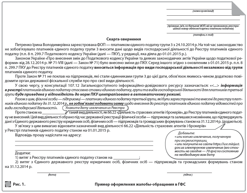  ____________________________________  (назва організації)  ____________________________________________________________________________________________________________  (прізвище, ім’я, по батькові ФОП, місце проживання, реєстраційний номер облікової картки платника податків)  ____________________________________  (телефон, e-mail)  Скарга-звернення  Петренко Ірина Володимирівна зареєстрована ФОП — платником єдиного податку групи 3 з 24.10.2014 р. На той час законодавство не зобов’язувало платників єдиного податку групи 3 вносити дані щодо видів господарської діяльності до Реєстру платників єдиного податку (п.п. 8 п. 299.7 Податкового кодексу України (далі — ПКУ), у редакції, яка діяла до 01.01.2015 р.).  Законом України «Про внесення змін до Податкового кодексу України та деяких законодавчих актів України щодо податкової реформи» від 28.12.2014 р. № 71-VIII (далі — Закон № 71) було внесено зміни до ПКУ. Серед іншого згідно з оновленим з 01.01.2015 р. п.п. 8 п. 299.7 ПКУ до Реєстру платників єдиного податку вноситься інформація про види господарської діяльності незалежно від групи платників єдиного податку.  Проте Закон № 71 не поклав на підприємців, які стали єдинниками групи 3 до цієї дати, обов’язок якимось чином додатково повідомити орган державної фіскальної служби про про свої види діяльності.  У свою чергу, у консультації 107.12 Загальнодоступного інформаційно-довідкового ресурсу зазначається: «<...> інформація в реєстрі платників єдиного податку стосовно ставки єдиного податку, групи та видів господарської діяльності для платників третьої групи буде приведена у відповідність до норм ПКУ централізовано в автоматичному режимі.  Разом з цим, фізичні особи — підприємці — платники єдиного податку третьої групи, які були зареєстровані та внесені до реєстру платників єдиного податку до 31.12.2014 р., не зобов’язані подавати заяву щодо внесення до реєстру платників єдиного податку відомостей про види господарської діяльності».  Проте станом на _____________ такий вид діяльності, як 66.22 «Діяльність страхових агентів і брокерів», до Реєстру платників єдиного податку не внесений. Цей вид діяльності обрано під час державної реєстрації фізичної особи — підприємця та залишався незмінним, що підтверджують дані з Єдиного державного реєстру юридичних осіб, фізичних осіб — підприємців та громадських формувань станом на 31.12.2014 р. (додаються).  У зв’язку з цим вимагаю відновити зазначений вид діяльності 66.22 «Діяльність страхових агентів і брокерів» у Реєстрі платників єдиного податку станом на 01.01.2015 р.  Відповідь прошу надіслати на адресу:  ____________________________________________________________________  ____________________________________________________________________  ____________________________________________________________________  Додатки:  1) витяг з Реєстру платників єдиного податку станом на _____________;  2) витяг з Єдиного державного реєстру юридичних осіб, фізичних осіб — підприємців та громадських формувань станом на 31.12.2014 р.  ________________ ______________________  (дата) (підпис)  Рис. 1. 	  Пример оформления жалобы-обращения в ГФС  Укажите дату извлечения из Реестра  Добавьте:  • или копию извлечения, полученную при госрегистрации,  • или получите на сайте https://usr.minjust.gov.ua электронное извлечение (его стоимость на сегодня — 70 грн) по состоянию на необходимую вам дату